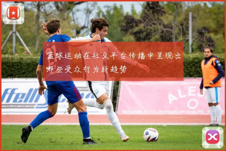 篮球运动在社交平台传播中呈现出哪些受众行为新趋势