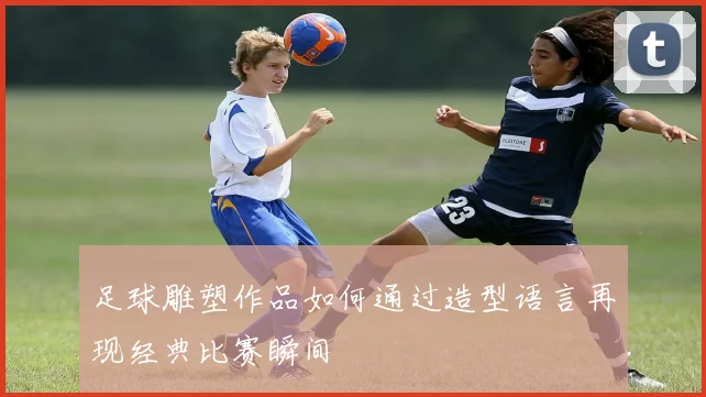 足球雕塑作品如何通过造型语言再现经典比赛瞬间