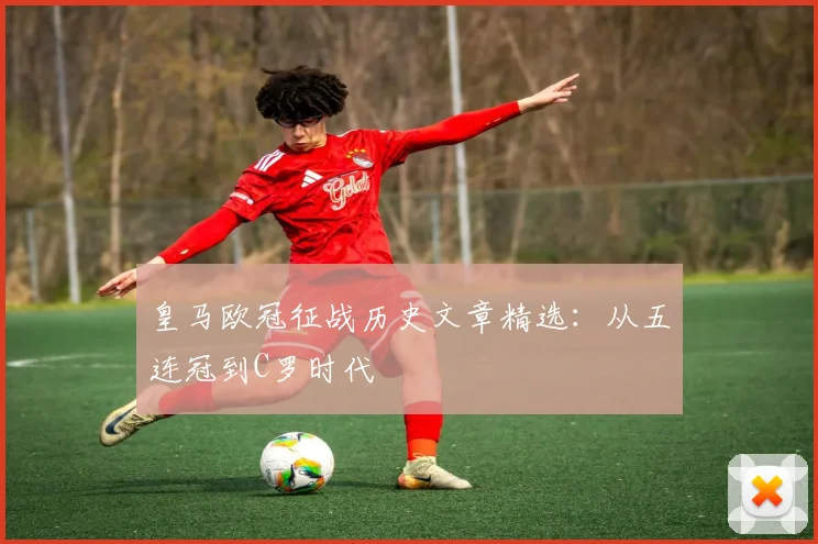 皇马欧冠征战历史文章精选:从五连冠到C罗时代
