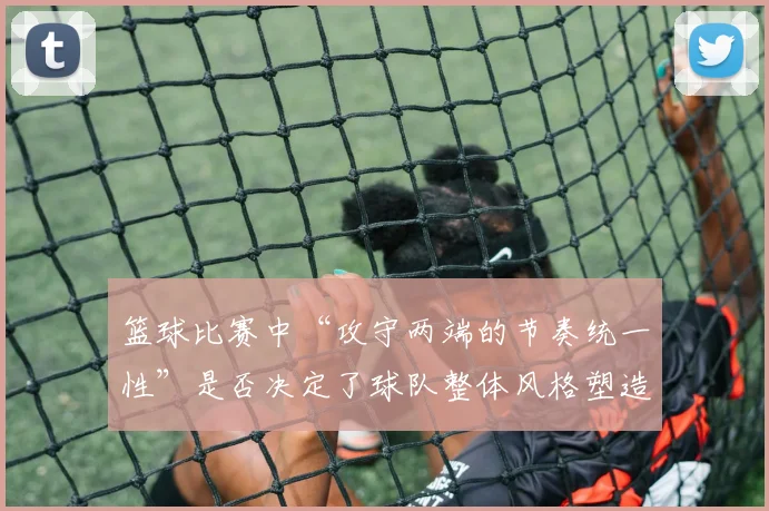 篮球比赛中“攻守两端的节奏统一性”是否决定了球队整体风格塑造