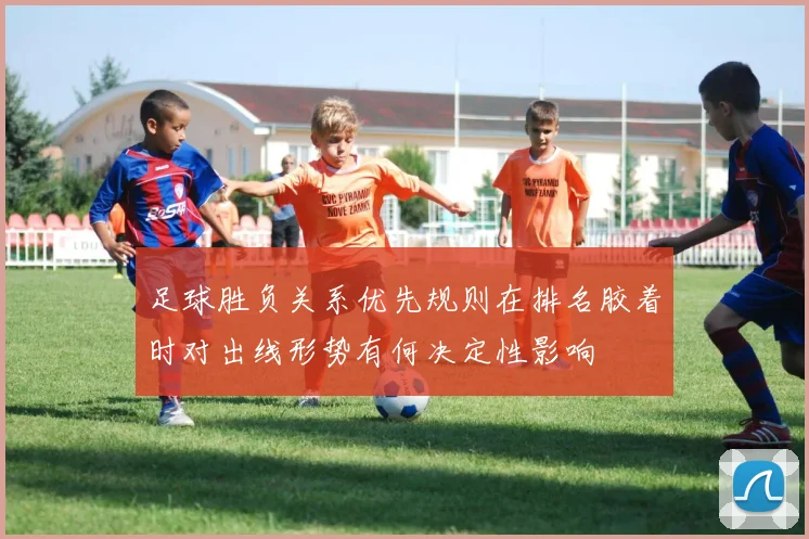 足球胜负关系优先规则在排名胶着时对出线形势有何决定性影响