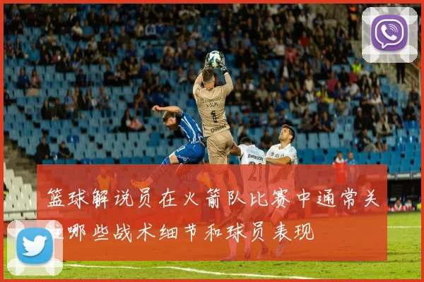 篮球解说员在火箭队比赛中通常关注哪些战术细节和球员表现